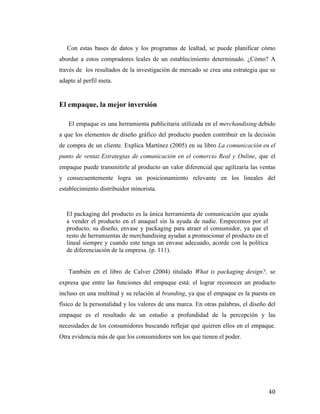 Con estas bases de datos y los programas de lealtad, se puede planificar cómo
abordar a estos compradores leales de un establecimiento determinado. ¿Cómo? A
través de los resultados de la investigación de mercado se crea una estrategia que se
adapte al perfil meta.

El empaque, la mejor inversión
El empaque es una herramienta publicitaria utilizada en el merchandising debido
a que los elementos de diseño gráfico del producto pueden contribuir en la decisión
de compra de un cliente. Explica Martínez (2005) en su libro La comunicación en el
punto de venta: Estrategias de comunicación en el comercio Real y Online, que el
empaque puede transmitirle al producto un valor diferencial que agilizaría las ventas
y consecuentemente logra un posicionamiento relevante en los lineales del
establecimiento distribuidor minorista.

El packaging del producto es la única herramienta de comunicación que ayuda
a vender el producto en el anaquel sin la ayuda de nadie. Empecemos por el
producto, su diseño, envase y packaging para atraer el consumidor, ya que el
resto de herramientas de merchandising ayudan a promocionar el producto en el
lineal siempre y cuando este tenga un envase adecuado, acorde con la política
de diferenciación de la empresa. (p. 111).
También en el libro de Calver (2004) titulado What is packaging design?, se
expresa que entre las funciones del empaque está: el lograr reconocer un producto
incluso en una multitud y su relación al branding, ya que el empaque es la puesta en
físico de la personalidad y los valores de una marca. En otras palabras, el diseño del
empaque es el resultado de un estudio a profundidad de la percepción y las
necesidades de los consumidores buscando reflejar qué quieren ellos en el empaque.
Otra evidencia más de que los consumidores son los que tienen el poder.

	
  

40	
  

 
