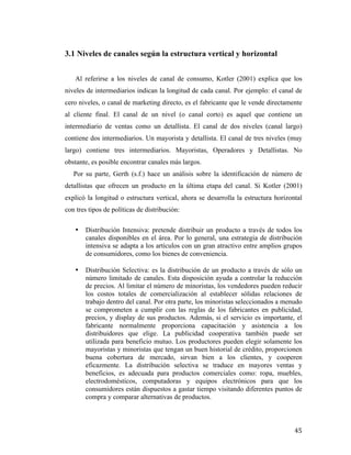 3.1 Niveles de canales según la estructura vertical y horizontal
Al referirse a los niveles de canal de consumo, Kotler (2001) explica que los
niveles de intermediarios indican la longitud de cada canal. Por ejemplo: el canal de
cero niveles, o canal de marketing directo, es el fabricante que le vende directamente
al cliente final. El canal de un nivel (o canal corto) es aquel que contiene un
intermediario de ventas como un detallista. El canal de dos niveles (canal largo)
contiene dos intermediarios. Un mayorista y detallista. El canal de tres niveles (muy
largo) contiene tres intermediarios. Mayoristas, Operadores y Detallistas. No
obstante, es posible encontrar canales más largos.
Por su parte, Gerth (s.f.) hace un análisis sobre la identificación de número de
detallistas que ofrecen un producto en la última etapa del canal. Si Kotler (2001)
explicó la longitud o estructura vertical, ahora se desarrolla la estructura horizontal
con tres tipos de políticas de distribución:
•

•

	
  

Distribución Intensiva: pretende distribuir un producto a través de todos los
canales disponibles en el área. Por lo general, una estrategia de distribución
intensiva se adapta a los artículos con un gran atractivo entre amplios grupos
de consumidores, como los bienes de conveniencia.
Distribución Selectiva: es la distribución de un producto a través de sólo un
número limitado de canales. Esta disposición ayuda a controlar la reducción
de precios. Al limitar el número de minoristas, los vendedores pueden reducir
los costos totales de comercialización al establecer sólidas relaciones de
trabajo dentro del canal. Por otra parte, los minoristas seleccionados a menudo
se comprometen a cumplir con las reglas de los fabricantes en publicidad,
precios, y display de sus productos. Además, si el servicio es importante, el
fabricante normalmente proporciona capacitación y asistencia a los
distribuidores que elige. La publicidad cooperativa también puede ser
utilizada para beneficio mutuo. Los productores pueden elegir solamente los
mayoristas y minoristas que tengan un buen historial de crédito, proporcionen
buena cobertura de mercado, sirvan bien a los clientes, y cooperen
eficazmente. La distribución selectiva se traduce en mayores ventas y
beneficios, es adecuada para productos comerciales como: ropa, muebles,
electrodomésticos, computadoras y equipos electrónicos para que los
consumidores están dispuestos a gastar tiempo visitando diferentes puntos de
compra y comparar alternativas de productos.

45	
  

 