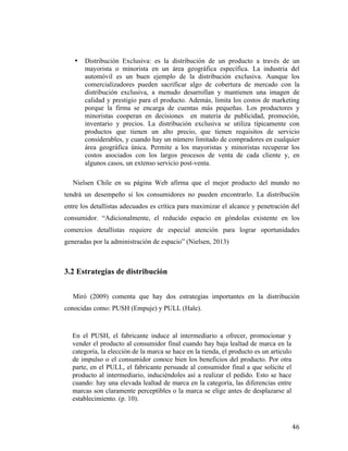 •

Distribución Exclusiva: es la distribución de un producto a través de un
mayorista o minorista en un área geográfica específica. La industria del
automóvil es un buen ejemplo de la distribución exclusiva. Aunque los
comercializadores pueden sacrificar algo de cobertura de mercado con la
distribución exclusiva, a menudo desarrollan y mantienen una imagen de
calidad y prestigio para el producto. Además, limita los costos de marketing
porque la firma se encarga de cuentas más pequeñas. Los productores y
minoristas cooperan en decisiones en materia de publicidad, promoción,
inventario y precios. La distribución exclusiva se utiliza típicamente con
productos que tienen un alto precio, que tienen requisitos de servicio
considerables, y cuando hay un número limitado de compradores en cualquier
área geográfica única. Permite a los mayoristas y minoristas recuperar los
costos asociados con los largos procesos de venta de cada cliente y, en
algunos casos, un extenso servicio post-venta.

Nielsen Chile en su página Web afirma que el mejor producto del mundo no
tendrá un desempeño si los consumidores no pueden encontrarlo. La distribución
entre los detallistas adecuados es crítica para maximizar el alcance y penetración del
consumidor. “Adicionalmente, el reducido espacio en góndolas existente en los
comercios detallistas requiere de especial atención para lograr oportunidades
generadas por la administración de espacio” (Nielsen, 2013)

3.2 Estrategias de distribución
Miró (2009) comenta que hay dos estrategias importantes en la distribución
conocidas como: PUSH (Empuje) y PULL (Hale).

En el PUSH, el fabricante induce al intermediario a ofrecer, promocionar y
vender el producto al consumidor final cuando hay baja lealtad de marca en la
categoría, la elección de la marca se hace en la tienda, el producto es un articulo
de impulso o el consumidor conoce bien los beneficios del producto. Por otra
parte, en el PULL, el fabricante persuade al consumidor final a que solicite el
producto al intermediario, induciéndoles así a realizar el pedido. Esto se hace
cuando: hay una elevada lealtad de marca en la categoría, las diferencias entre
marcas son claramente perceptibles o la marca se elige antes de desplazarse al
establecimiento. (p. 10).

	
  

46	
  

 