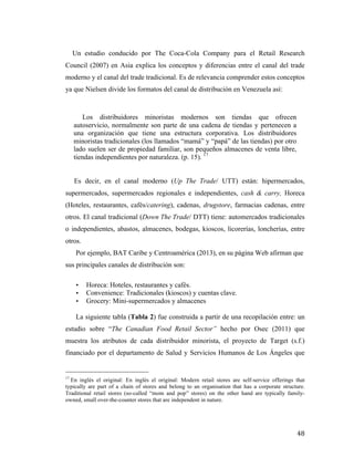 Un estudio conducido por The Coca-Cola Company para el Retail Research
Council (2007) en Asia explica los conceptos y diferencias entre el canal del trade
moderno y el canal del trade tradicional. Es de relevancia comprender estos conceptos
ya que Nielsen divide los formatos del canal de distribución en Venezuela así:

Los distribuidores minoristas modernos son tiendas que ofrecen
autoservicio, normalmente son parte de una cadena de tiendas y pertenecen a
una organización que tiene una estructura corporativa. Los distribuidores
minoristas tradicionales (los llamados “mamá” y “papá” de las tiendas) por otro
lado suelen ser de propiedad familiar, son pequeños almacenes de venta libre,
tiendas independientes por naturaleza. (p. 15). 17
Es decir, en el canal moderno (Up The Trade/ UTT) están: hipermercados,
supermercados, supermercados regionales e independientes, cash & carry, Horeca
(Hoteles, restaurantes, cafés/catering), cadenas, drugstore, farmacias cadenas, entre
otros. El canal tradicional (Down The Trade/ DTT) tiene: automercados tradicionales
o independientes, abastos, almacenes, bodegas, kioscos, licorerías, loncherías, entre
otros.
Por ejemplo, BAT Caribe y Centroamérica (2013), en su página Web afirman que
sus principales canales de distribución son:
•
•
•

Horeca: Hoteles, restaurantes y cafés.
Convenience: Tradicionales (kioscos) y cuentas clave.
Grocery: Mini-supermercados y almacenes

La siguiente tabla (Tabla 2) fue construida a partir de una recopilación entre: un
estudio sobre “The Canadian Food Retail Sector” hecho por Osec (2011) que
muestra los atributos de cada distribuidor minorista, el proyecto de Target (s.f.)
financiado por el departamento de Salud y Servicios Humanos de Los Ángeles que
	
  	
  	
  	
  	
  	
  	
  	
  	
  	
  	
  	
  	
  	
  	
  	
  	
  	
  	
  	
  	
  	
  	
  	
  	
  	
  	
  	
  	
  	
  	
  	
  	
  	
  	
  	
  	
  	
  	
  	
  	
  	
  	
  	
  	
  	
  	
  	
  	
  	
  	
  	
  	
  	
  	
  	
  
17

En inglés el original: En inglés el original: Modern retail stores are self-service offerings that
typically are part of a chain of stores and belong to an organisation that has a corporate structure.
Traditional retail stores (so-called “mom and pop” stores) on the other hand are typically familyowned, small over-the-counter stores that are independent in nature.

	
  

48	
  

 