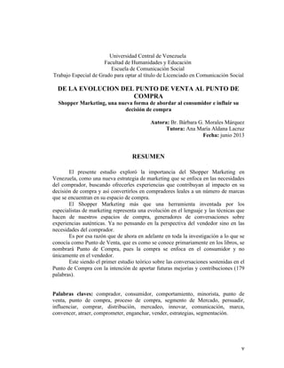 Universidad Central de Venezuela
Facultad de Humanidades y Educación
Escuela de Comunicación Social
Trabajo Especial de Grado para optar al título de Licenciado en Comunicación Social

DE LA EVOLUCION DEL PUNTO DE VENTA AL PUNTO DE
COMPRA
Shopper Marketing, una nueva forma de abordar al consumidor e influir su
decisión de compra

	
  

Autora: Br. Bárbara G. Morales Márquez
Tutora: Ana María Aldana Lacruz
Fecha: junio 2013

RESUMEN
El presente estudio exploró la importancia del Shopper Marketing en
Venezuela, como una nueva estrategia de marketing que se enfoca en las necesidades
del comprador, buscando ofrecerles experiencias que contribuyan al impacto en su
decisión de compra y así convertirlos en compradores leales a un número de marcas
que se encuentran en su espacio de compra.
El Shopper Marketing más que una herramienta inventada por los
especialistas de marketing representa una evolución en el lenguaje y las técnicas que
hacen de nuestros espacios de compra, generadores de conversaciones sobre
experiencias auténticas. Ya no pensando en la perspectiva del vendedor sino en las
necesidades del comprador.
Es por esa razón que de ahora en adelante en toda la investigación a lo que se
conocía como Punto de Venta, que es como se conoce primariamente en los libros, se
nombrará Punto de Compra, pues la compra se enfoca en el consumidor y no
únicamente en el vendedor.
Este siendo el primer estudio teórico sobre las conversaciones sostenidas en el
Punto de Compra con la intención de aportar futuras mejorías y contribuciones (179
palabras).
Palabras claves: comprador, consumidor, comportamiento, minorista, punto de
venta, punto de compra, proceso de compra, segmento de Mercado, persuadir,
influenciar, comprar, distribución, mercadeo, innovar, comunicación, marca,
convencer, atraer, comprometer, enganchar, vender, estrategias, segmentación.

	
  

v	
  

 
