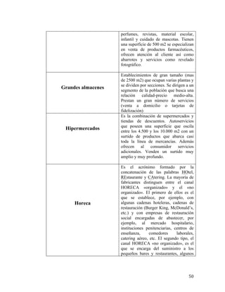 perfumes, revistas, material escolar,
infantil y cuidado de mascotas. Tienen
una superficie de 500 m2 se especializan
en venta de productos farmacéuticos,
ofrecen atención al cliente así como
abarrotes y servicios como revelado
fotográfico.

Grandes almacenes

Hipermercados

Horeca

	
  

Establecimientos de gran tamaño (mas
de 2500 m2) que ocupan varias plantas y
se dividen por secciones. Se dirigen a un
segmento de la población que busca una
relación
calidad-precio
medio-alta.
Prestan un gran número de servicios
(venta a domicilio o tarjetas de
fidelización)
Es la combinación de supermercados y
tiendas de descuentos. Autoservicios
que poseen una superficie que oscila
entre los 4.500 y los 10.000 m2 con un
surtido de productos que abarca casi
toda la línea de mercancías. Además
ofrecen al consumidor servicios
adicionales. Venden un surtido muy
amplio y muy profundo.
Es el acrónimo formado por la
concatenación de las palabras HOtel,
REstaurante y CAtering. La mayoría de
fabricantes distinguen entre el canal
HORECA «organizado» y el «no
organizado». El primero de ellos es el
que se establece, por ejemplo, con
algunas cadenas hoteleras, cadenas de
restauración (Burger King, McDonald’s,
etc.) y con empresas de restauración
social encargadas de abastecer, por
ejemplo, al mercado hospitalario,
instituciones penitenciarias, centros de
enseñanza,
comedores
laborales,
catering aéreo, etc. El segundo tipo, el
canal HORECA «no organizado», es el
que se encarga del suministro a los
pequeños bares y restaurantes, algunos

50	
  

 