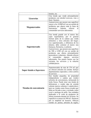 Licorerías

Megamercados

Supermercado

Super tienda o Superstore

Tiendas de conveniencia

	
  

hoteles, etc.
Una tienda que vende principalmente
productos con alcohol (cerveza, vino o
licor / licores).
Autoservicios que poseen una superficie
mayor a los 10.000 m2 con un surtido de
productos que abarca toda la línea de
mercancías.
Además
ofrecen
al
consumidor servicios adicionales.
Una tienda grande con al menos dos
cajas registradoras, por lo general
forman parte de la cadena que vende
alimentos y otros artículos del hogar.
Los supermercados, a diferencia de los
abastos, debe contener al menos una
farmacia, floristería, o cafetería.
Autoservicios que poseen una superficie
de 500 a 4.500 m2 con un surtido de
productos que abarca principalmente
perecederos y abarrotes. Además ofrecen
al consumidor algunos servicios
adicionales. Sus puntos fuertes son las
cercanía, los servicios y la relación
calidad-precio.
Supermercados de más de 276 m2 que
no ofrecen artículos de comida. Incluye
departamentos especiales y otros centros
de servicio
Son tiendas pequeñas, de propiedad
independiente o cadena que venden
artículos de conveniencia, incluyendo la
leche fresca. Puede tener una tienda de
delicatesen, o vender algo de comida
caliente (perros calientes o sándwiches),
pero no venden carne fresca (cruda) que
deba ser llevada a casa y cocinada, como
steak o pechuga de pollo. Son unidades
dedicadas a la venta de productos de
último momento durante las 24 horas. Su
superficie es menor de 500 m2. Destacan
por la amplitud de horarios. Ofrecen
surtido en: prensa, artículos de regalo,

51	
  

 
