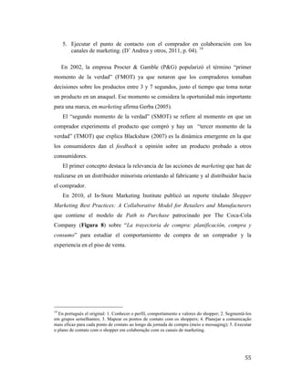 5. Ejecutar el punto de contacto con el comprador en colaboración con los
canales de marketing. (D’ Andrea y otros, 2011, p. 04). 19
En 2002, la empresa Procter & Gamble (P&G) popularizó el término “primer
momento de la verdad” (FMOT) ya que notaron que los compradores tomaban
decisiones sobre los productos entre 3 y 7 segundos, justo el tiempo que toma notar
un producto en un anaquel. Ese momento se considera la oportunidad más importante
para una marca, en marketing afirma Gerba (2005).
El “segundo momento de la verdad” (SMOT) se refiere al momento en que un
comprador experimenta el producto que compró y hay un “tercer momento de la
verdad” (TMOT) que explica Blackshaw (2007) es la dinámica emergente en la que
los consumidores dan el feedback u opinión sobre un producto probado a otros
consumidores.
El primer concepto destaca la relevancia de las acciones de marketing que han de
realizarse en un distribuidor minorista orientando al fabricante y al distribuidor hacia
el comprador.
En 2010, el In-Store Marketing Institute publicó un reporte titulado Shopper
Marketing Best Practices: A Collaborative Model for Retailers and Manufacturers
que contiene el modelo de Path to Purchase patrocinado por The Coca-Cola
Company (Figura 8) sobre “La trayectoria de compra: planificación, compra y
consumo” para estudiar el comportamiento de compra de un comprador y la
experiencia en el piso de venta.

	
  	
  	
  	
  	
  	
  	
  	
  	
  	
  	
  	
  	
  	
  	
  	
  	
  	
  	
  	
  	
  	
  	
  	
  	
  	
  	
  	
  	
  	
  	
  	
  	
  	
  	
  	
  	
  	
  	
  	
  	
  	
  	
  	
  	
  	
  	
  	
  	
  	
  	
  	
  	
  	
  	
  	
  
19

En portugués el original: 1. Conhecer o perfil, comportamento e valores do shopper; 2. Segmentá-los
em grupos semelhantes; 3. Mapear os pontos de contato com os shoppers; 4. Planejar a comunicação
mais eficaz para cada ponto de contato ao longo da jornada de compra (meio e messaging); 5. Executar
o plano de contato com o shopper em colaboração com os canais de marketing.

	
  

55	
  

 