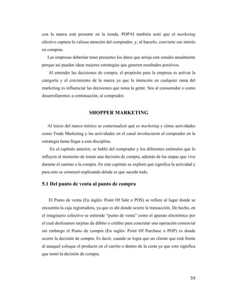 con la marca está presente en la tienda. POPAI también notó que el marketing
efectivo captura la valiosa atención del comprador, y, al hacerlo, convierte ese interés
en compras.
Las empresas deberían tener presentes los datos que arroja este estudio anualmente
porque así pueden idear mejores estrategias que generen resultados positivos.
Al entender las decisiones de compra, el propósito para la empresa es activar la
categoría y el crecimiento de la marca ya que la intención en cualquier rama del
marketing es influenciar las decisiones que toma la gente. Sea al consumidor o como
desarrollaremos a continuación, al comprador.

SHOPPER MARKETING
Al inicio del marco teórico se contextualizó qué es marketing y cómo actividades
como Trade Marketing y las actividades en el canal involucraron al comprador en la
estrategia hasta llegar a esta disciplina.
En el capítulo anterior, se habló del comprador y los diferentes estímulos que lo
influyen al momento de tomar una decisión de compra, además de las etapas que vive
durante el camino a la compra. En este capítulo se exploró qué significa la actividad y
para esto se comenzó explicando dónde es que sucede todo.

5.1 Del punto de venta al punto de compra
El Punto de venta (En inglés: Point Of Sale o POS) se refiere al lugar donde se
encuentra la caja registradora, ya que es ahí donde ocurre la transacción. De hecho, en
el imaginario colectivo se entiende “punto de venta” como el aparato electrónico por
el cual deslizamos tarjetas de débito o crédito para concretar una operación comercial
sin embargo el Punto de compra (En inglés: Point Of Purchase o POP) es donde
ocurre la decisión de compra. Es decir, cuando se logra que un cliente que está frente
al anaquel coloque el producto en el carrito o dentro de la cesta ya que esto significa
que tomó la decisión de compra.

	
  

59	
  

 