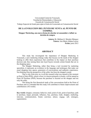 Universidad Central de Venezuela
Facultad de Humanidades y Educación
Escuela de Comunicación Social
Trabajo Especial de Grado para optar al título de Licenciado en Comunicación Social

DE LA EVOLUCION DEL PUNTO DE VENTA AL PUNTO DE
COMPRA
Shopper Marketing, una nueva forma de abordar al consumidor e influir su
decisión de compra
Autora: Br. Bárbara G. Morales Márquez
Tutora: Ana María Aldana Lacruz
Fecha: junio 2013

ABSTRACT
This study has investigated the importance of Shopper Marketing in
Venezuela, a new marketing strategy today that focuses on the needs of the shopper
looking to offer them experiences that contribute in the impact on their purchase
decision and, thus turning them into loyal buyers towards certain brands that are in
the shopping space.
The Shopper Marketing, rather than being a tool invented by marketing
specialists, it represents an evolution in the language and techniques that make our
usual shopping sites spaces, generators of conversations and authentic experiences.
Not thinking from the perspective of the seller, but from the shopper's needs.
That is why from now on, in all this research what was named to this moment
as Point of Sale (POS), which is how it is known primarily in books, will be named as
Point Of Purchase (POP); because the purchase is focused on the shopper and not
only the seller.
This being the first theoretical study of the conversations held at the Point of
Purchase and it is intended that this study will contribute to future improvements and
contributions (182 words).
Key words: shopper, consumer, behavior, retail, point of sale, point of purchase, path
to purchase, target, persuade, influence, buy, purchase, trade, shopper, marketing,
innovate, communication, brand, convince, attract, engage, sell, strategies,
segmentation.
	
  

	
  

vi	
  

 