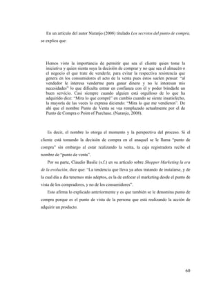 En un artículo del autor Naranjo (2008) titulado Los secretos del punto de compra,
se explica que:

Hemos visto la importancia de permitir que sea el cliente quien tome la
iniciativa y quien sienta suya la decisión de comprar y no que sea el almacén o
el negocio el que trate de venderle, para evitar la respectiva resistencia que
genera en los consumidores el acto de la venta pues éstos suelen pensar: “al
vendedor le interesa venderme para ganar dinero y no le interesan mis
necesidades” lo que dificulta entrar en confianza con él y poder brindarle un
buen servicio. Casi siempre cuando alguien está orgulloso de lo que ha
adquirido dice: “Mira lo que compré” en cambio cuando se siente insatisfecho,
la mayoría de las veces lo expresa diciendo: “Mira lo que me vendieron”. De
ahí que el nombre Punto de Venta se vea remplazado actualmente por el de
Punto de Compra o Point of Purchase. (Naranjo, 2008).

Es decir, el nombre lo otorga el momento y la perspectiva del proceso. Si el
cliente está tomando la decisión de compra en el anaquel se le llama “punto de
compra” sin embargo al estar realizando la venta, la caja registradora recibe el
nombre de “punto de venta”.
Por su parte, Claudio Basile (s.f.) en su artículo sobre Shopper Marketing la era
de la evolución, dice que: “La tendencia que lleva ya años tratando de instalarse, y de
la cual día a día tenemos más adeptos, es la de enfocar el marketing desde el punto de
vista de los compradores, y no de los consumidores”.
Esto afirma lo explicado anteriormente y es que también se le denomina punto de
compra porque es el punto de vista de la persona que está realizando la acción de
adquirir un producto.

	
  

60	
  

 