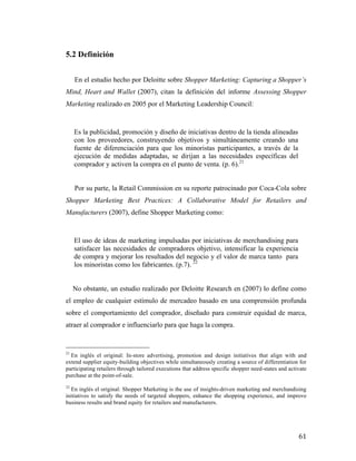 5.2 Definición
En el estudio hecho por Deloitte sobre Shopper Marketing: Capturing a Shopper’s
Mind, Heart and Wallet (2007), citan la definición del informe Assessing Shopper
Marketing realizado en 2005 por el Marketing Leadership Council:

Es la publicidad, promoción y diseño de iniciativas dentro de la tienda alineadas
con los proveedores, construyendo objetivos y simultáneamente creando una
fuente de diferenciación para que los minoristas participantes, a través de la
ejecución de medidas adaptadas, se dirijan a las necesidades específicas del
comprador y activen la compra en el punto de venta. (p. 6).21
Por su parte, la Retail Commission en su reporte patrocinado por Coca-Cola sobre
Shopper Marketing Best Practices: A Collaborative Model for Retailers and
Manufacturers (2007), define Shopper Marketing como:

El uso de ideas de marketing impulsadas por iniciativas de merchandising para
satisfacer las necesidades de compradores objetivo, intensificar la experiencia
de compra y mejorar los resultados del negocio y el valor de marca tanto para
los minoristas como los fabricantes. (p.7). 22
No obstante, un estudio realizado por Deloitte Research en (2007) lo define como
el empleo de cualquier estímulo de mercadeo basado en una comprensión profunda
sobre el comportamiento del comprador, diseñado para construir equidad de marca,
atraer al comprador e influenciarlo para que haga la compra.
	
  	
  	
  	
  	
  	
  	
  	
  	
  	
  	
  	
  	
  	
  	
  	
  	
  	
  	
  	
  	
  	
  	
  	
  	
  	
  	
  	
  	
  	
  	
  	
  	
  	
  	
  	
  	
  	
  	
  	
  	
  	
  	
  	
  	
  	
  	
  	
  	
  	
  	
  	
  	
  	
  	
  	
  
21

En inglés el original: In-store advertising, promotion and design initiatives that align with and
extend supplier equity-building objectives while simultaneously creating a source of differentiation for
participating retailers through tailored executions that address specific shopper need-states and activate
purchase at the point-of-sale.
22

En inglés el original: Shopper Marketing is the use of insights-driven marketing and merchandising
initiatives to satisfy the needs of targeted shoppers, enhance the shopping experience, and improve
business results and brand equity for retailers and manufacturers.	
  

	
  

61	
  

 