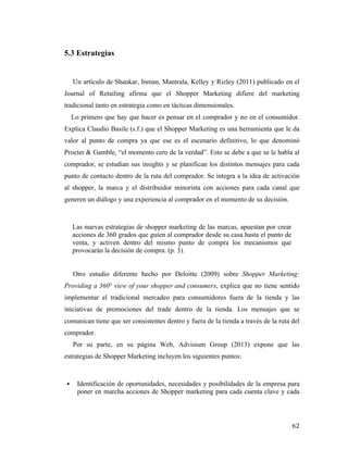 5.3 Estrategias

Un artículo de Shankar, Inman, Mantrala, Kelley y Rizley (2011) publicado en el
Journal of Retailing afirma que el Shopper Marketing difiere del marketing
tradicional tanto en estrategia como en tácticas dimensionales.
Lo primero que hay que hacer es pensar en el comprador y no en el consumidor.
Explica Claudio Basile (s.f.) que el Shopper Marketing es una herramienta que le da
valor al punto de compra ya que ese es el escenario definitivo, lo que denominó
Procter & Gamble, “el momento cero de la verdad”. Esto se debe a que se le habla al
comprador, se estudian sus insights y se planifican los distintos mensajes para cada
punto de contacto dentro de la ruta del comprador. Se integra a la idea de activación
al shopper, la marca y el distribuidor minorista con acciones para cada canal que
generen un diálogo y una experiencia al comprador en el momento de su decisión.

Las nuevas estrategias de shopper marketing de las marcas, apuestan por crear
acciones de 360 grados que guíen al comprador desde su casa hasta el punto de
venta, y activen dentro del mismo punto de compra los mecanismos que
provocarán la decisión de compra. (p. 3).
Otro estudio diferente hecho por Deloitte (2009) sobre Shopper Marketing:
Providing a 360° view of your shopper and consumers, explica que no tiene sentido
implementar el tradicional mercadeo para consumidores fuera de la tienda y las
iniciativas de promociones del trade dentro de la tienda. Los mensajes que se
comunican tiene que ser consistentes dentro y fuera de la tienda a través de la ruta del
comprador.
Por su parte, en su página Web, Advisium Group (2013) expone que las
estrategias de Shopper Marketing incluyen los siguientes puntos:

§

	
  

Identificación de oportunidades, necesidades y posibilidades de la empresa para
poner en marcha acciones de Shopper marketing para cada cuenta clave y cada

62	
  

 
