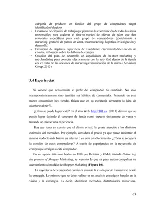 §

§
§

categoría de producto en función del grupo de compradores target
identificados/elegidos
Desarrollo de circuitos de trabajo que permitan la coordinación de todas las áreas
responsables para acelerar el time-to-market de ofertas de valor que den
respuestas específicas para cada grupo de compradores (coordinando a
marketing, gestores de puntos de venta, trademarketing, logística, investigación y
desarrollo)
Definición de objetivos específicos de: visibilidad, crecimiento/fidelización de
clientes, influencia sobre los hábitos de compra
Creación del plan de desarrollo de capacidades de in-store marketing y
merchandising para conectar efectivamente con la actividad dentro de la tienda
con el resto de las acciones de marketing/comunicación de la marca (Advisium
Group, 2013)

5.4 Experiencias
Se conoce que actualmente el perfil del comprador ha cambiado. No sólo
socioeconómicamente sino también sus hábitos de consumidor. Pensando en este
nuevo consumidor hay tiendas físicas que en su estrategia agregaron la idea de
adaptarse al perfil.
¿Cómo se puede lograr esto? En el sitio Web: http://101.es (2013) afirman que se
puede lograr dejando el concepto de tienda como espacio únicamente de venta y
tratando de ofrecer una experiencia.
Hay que tener en cuenta que el cliente actual, le presta atención a los distintos
estímulos del mercadeo. Por ejemplo, considera el precio ya que puede encontrar el
mismo producto más barato en internet o en otro establecimiento. ¿Cómo se recupera
la atención de estos compradores? A través de experiencias en la trayectoria de
compra que atraigan a este comprador.
En un reporte diferente hecho en 2008 por Deloitte y GMA, titulado Delivering
the promise of Shopper Marketing, se presentó lo que es para ambas compañías su
acercamiento al modelo de Shopper Marketing (Figura 10).
La trayectoria del comprador comienza cuando la visión puede transmitirse desde
la estrategia. Lo primero que se debe realizar es un análisis estratégico basado en la
visión y la estrategia. Es decir, identificar mercados, distribuidores minoristas,

	
  

63	
  

 