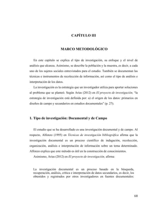 CAPÍTULO III

MARCO METODOLÓGICO
En este capítulo se explica el tipo de investigación, su enfoque y el nivel de
análisis que alcanza. Asimismo, se describe la población y la muestra, es decir, a cada
uno de los sujetos sociales entrevistados para el estudio. También se documentan las
técnicas e instrumentos de recolección de información, así como el tipo de análisis e
interpretación de los datos.
La investigación es la estrategia que un investigador utiliza para aportar soluciones
al problema que se planteó. Según Arias (2012) en El proyecto de investigación, “la
estrategia de investigación está definida por: a) el origen de los datos: primarios en
diseños de campo y secundarios en estudios documentales” (p. 27).

1. Tipo de investigación: Documental y de Campo
El estudio que se ha desarrollado es una investigación documental y de campo. Al
respecto, Alfonzo (1995) en Técnicas de investigación bibliográfica afirma que la
investigación documental es un proceso científico de indagación, recolección,
organización, análisis e interpretación de información sobre un tema determinado.
Alfonzo explica que este método es útil en la construcción de conocimientos.
Asimismo, Arias (2012) en El proyecto de investigación, afirma:

La investigación documental es un proceso basado en la búsqueda,
recuperación, análisis, crítica e interpretación de datos secundarios, es decir, los
obtenidos y registrados por otros investigadores en fuentes documentales:

	
  

68	
  

 
