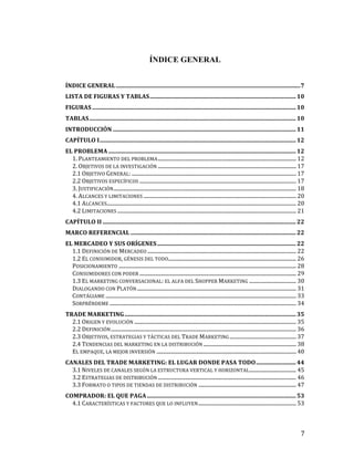 ÍNDICE GENERAL
ÍNDICE	
  GENERAL	
  .............................................................................................................................	
  7	
  
LISTA	
  DE	
  FIGURAS	
  Y	
  TABLAS	
  ...................................................................................................	
  10	
  
FIGURAS	
  ..........................................................................................................................................	
  10	
  
TABLAS	
  ............................................................................................................................................	
  10	
  
INTRODUCCIÓN	
  ............................................................................................................................	
  11	
  
CAPÍTULO	
  I	
  .....................................................................................................................................	
  12	
  
EL	
  PROBLEMA	
  ...............................................................................................................................	
  12	
  
1.	
  PLANTEAMIENTO	
  DEL	
  PROBLEMA	
  ..........................................................................................................	
  12	
  
2.	
  OBJETIVOS	
  DE	
  LA	
  INVESTIGACIÓN	
  ..........................................................................................................	
  17	
  
2.1	
  OBJETIVO	
  GENERAL:	
  ..............................................................................................................................	
  17	
  
2.2	
  OBJETIVOS	
  ESPECÍFICOS	
  ........................................................................................................................	
  17	
  
3.	
  JUSTIFICACIÓN	
  ............................................................................................................................................	
  18	
  
4.	
  ALCANCES	
  Y	
  LIMITACIONES	
  .....................................................................................................................	
  20	
  
4.1	
  ALCANCES	
  
.................................................................................................................................................	
  20	
  
4.2	
  LIMITACIONES	
  .........................................................................................................................................	
  21	
  
CAPÍTULO	
  II	
  ...................................................................................................................................	
  22	
  
MARCO	
  REFERENCIAL	
  ................................................................................................................	
  22	
  
EL	
  MERCADEO	
  Y	
  SUS	
  ORÍGENES	
  ..............................................................................................	
  22	
  
1.1	
  DEFINICIÓN	
  DE	
  MERCADEO	
  ..................................................................................................................	
  22	
  
1.2	
  EL	
  CONSUMIDOR,	
  GÉNESIS	
  DEL	
  TODO	
  
..................................................................................................	
  26	
  
POSICIONAMIENTO	
  ........................................................................................................................................	
  28	
  
CONSUMIDORES	
  CON	
  PODER	
  ........................................................................................................................	
  29	
  
1.3	
  EL	
  MARKETING	
  CONVERSACIONAL:	
  EL	
  ALFA	
  DEL	
  SHOPPER	
  MARKETING	
  ....................................	
  30	
  
DIALOGANDO	
  CON	
  PLATÓN	
  ..........................................................................................................................	
  31	
  
CONTÁGIAME	
  ..................................................................................................................................................	
  33	
  
SORPRÉNDEME	
  ...............................................................................................................................................	
  34	
  
TRADE	
  MARKETING	
  ....................................................................................................................	
  35	
  
2.1	
  ORIGEN	
  Y	
  EVOLUCIÓN	
  ............................................................................................................................	
  35	
  
2.2	
  DEFINICIÓN	
  ..............................................................................................................................................	
  36	
  
2.3	
  OBJETIVOS,	
  ESTRATEGIAS	
  Y	
  TÁCTICAS	
  DEL	
  TRADE	
  MARKETING	
  ...................................................	
  37	
  
2.4	
  TENDENCIAS	
  DEL	
  MARKETING	
  EN	
  LA	
  DISTRIBUCIÓN	
  .......................................................................	
  38	
  
EL	
  EMPAQUE,	
  LA	
  MEJOR	
  INVERSIÓN	
  ...........................................................................................................	
  40	
  
CANALES	
  DEL	
  TRADE	
  MARKETING:	
  EL	
  LUGAR	
  DONDE	
  PASA	
  TODO	
  ...........................	
  44	
  
3.1	
  NIVELES	
  DE	
  CANALES	
  SEGÚN	
  LA	
  ESTRUCTURA	
  VERTICAL	
  Y	
  HORIZONTAL	
  ....................................	
  45	
  
3.2	
  ESTRATEGIAS	
  DE	
  DISTRIBUCIÓN	
  ..........................................................................................................	
  46	
  
3.3	
  FORMATO	
  O	
  TIPOS	
  DE	
  TIENDAS	
  DE	
  DISTRIBUCIÓN	
  ...........................................................................	
  47	
  
COMPRADOR:	
  EL	
  QUE	
  PAGA	
  .....................................................................................................	
  53	
  
4.1	
  CARACTERÍSTICAS	
  Y	
  FACTORES	
  QUE	
  LO	
  INFLUYEN	
  ...........................................................................	
  53	
  

	
  

7	
  

 