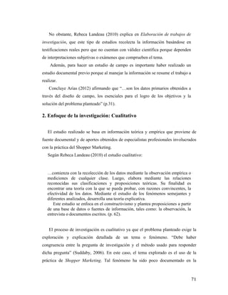 No obstante, Rebeca Landeau (2010) explica en Elaboración de trabajos de
investigación, que este tipo de estudios recolecta la información basándose en
testificaciones reales pero que no cuentan con válidez científica porque dependen
de interpretaciones subjetivas o exámenes que comprueben el tema.
Además, para hacer un estudio de campo es importante haber realizado un
estudio documental previo porque al manejar la información se resume el trabajo a
realizar.
Concluye Arias (2012) afirmando que “…son los datos primarios obtenidos a
través del diseño de campo, los esenciales para el logro de los objetivos y la
solución del problema planteado” (p.31).

2. Enfoque de la investigación: Cualitativo
El estudio realizado se basa en información teórica y empírica que proviene de
fuente documental y de aportes obtenidos de especialistas profesionales involucrados
con la práctica del Shopper Marketing.
Según Rebeca Landeau (2010) el estudio cualitativo:

…comienza con la recolección de los datos mediante la observación empírica o
mediciones de cualquier clase. Luego, elabora mediante las relaciones
reconocidas sus clasificaciones y proposiciones teóricas. Su finalidad es
encontrar una teoría con la que se pueda probar, con razones convincentes, la
efectividad de los datos. Mediante el estudio de los fenómenos semejantes y
diferentes analizados, desarrolla una teoría explicativa.
Este estudio se enfoca en el constructivismo y plantea proposiciones a partir
de una base de datos o fuentes de información, tales como: la observación, la
entrevista o documentos escritos. (p. 62).
El proceso de investigación es cualitativo ya que el problema planteado exige la
exploración y explicación detallada de un tema o fenómeno. “Debe haber
congruencia entre la pregunta de investigación y el método usado para responder
dicha pregunta” (Suddaby, 2006). En este caso, el tema explorado es el uso de la
práctica de Shopper Marketing. Tal fenómeno ha sido poco documentado en la

	
  

71	
  

 