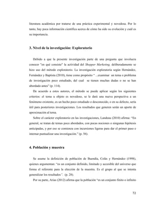 literatura académica por tratarse de una práctica experimental y novedosa. Por lo
tanto, hay poca información científica acerca de cómo ha sido su evolución y cuál es
su importancia.

3. Nivel de la investigación: Exploratorio
Debido a que la presente investigación parte de una pregunta que involucra
conocer "en qué consiste" la actividad del Shopper Marketing, deliberadamente se
hizo uso del método exploratorio. La investigación exploratoria según Hernández,
Fernández y Baptista (2010), tiene como propósito “ ...examinar un tema o problema
de investigación poco estudiado, del cual se tienen muchas dudas o no se han
abordado antes” (p. 114).
De acuerdo a estos autores, el método se puede aplicar según los siguientes
criterios: el tema u objeto es novedoso, se le dará una nueva perspectiva a un
fenómeno existente, es un hecho poco estudiado o desconocido, o en su defecto, sería
útil para posteriores investigaciones. Los resultados que generen serán un aporte de
aproximación al tema.
Sobre el carácter exploratorio en las investigaciones, Landeau (2010) afirma: “En
general, se tratan de temas poco abordados, con pocas nociones o ningunas hipótesis
anticipadas, y por eso se comienza con incursiones ligeras para dar el primer paso e
internar puntualizar una investigación.” (p. 56).

4. Población y muestra
Se asume la definición de población de Buendía, Colás y Hernández (1998),
quienes argumentan: “es un conjunto definido, limitado y accesible del universo que
forma el referente para la elección de la muestra. Es el grupo al que se intenta
generalizar los resultados”. (p. 28).
Por su parte, Arias (2012) afirma que la población “es un conjunto finito o infinito

	
  

72	
  

 