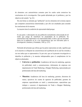 de elementos con características comunes para los cuales serán extensivas las
conclusiones de la investigación. Ésta queda delimitada por el problema y por los
objetivos del estudio.” (p. 81)
De esta forma se entiende que "población" son los elementos de la misma especie
que comparten características determinadas y por ello son estudiados para extender
las conclusiones de la muestra.
La muestra tiene la condición de representatividad porque:
Es una parte o subconjunto de una población normalmente seleccionada de tal
modo que ponga de manifiesto las propiedades de la población. Su
característica más importante es la representatividad, es decir, que sea una parte
típica de la población en la o las características que son relevantes para la
investigación. (Jiménez y Fernández, 1983, p. 237).
Partiendo del principio que afirma que las partes representan un todo, significa que
en la muestra se reflejarán las características de la población de la cual fue extraída y
eso nos indica que es representativa. Es por esto, que en la presente investigación se
identifica la población y la muestra indispensables para el cumplimiento de los
objetivos planteados:
•

Universo o población: Académicos del área de marketing, agencias
de publicidad, retail y comunicaciones, informantes de empresas con
departamento de Trade Marketing y Shopper Marketing, representadas por
profesionales del área del marketing.

•

Muestra: Académicos del área de marketing, gerentes, directores de
marca, ejecutivos de cuenta de agencias de publicidad, gerentes de
empresas especializadas en retail y comunicaciones, especialistas que
trabajen o asesoren el departamento de Trade o Shopper Marketing,
profesionales del área del marketing.

	
  

73	
  

 