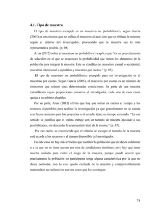 4.1. Tipo de muestra
El tipo de muestreo escogido es un muestreo no probabilístico, según García
(2005) es una técnica que no utiliza el muestreo al azar sino que se obtiene la muestra
según el criterio del investigador, procurando que la muestra sea lo más
representativa posible. (p. 08)
Arias (2012) sobre el muestreo no probabilístico explica que “es un procedimiento
de selección en el que se desconoce la probabilidad que tienen los elementos de la
población para integrar la muestra. Este se clasifica en: muestreo casual o accidental,
muestreo intencional u opinático y muestreo por cuotas.” (p. 85).
El tipo de muestreo no probabilístico escogido para mi investigación es el
muestreo por cuotas. Según García (2005), el muestreo por cuotas es un número de
elementos que reúnen unas determinadas condiciones. Se parte de una muestra
estratificada cuyas proporciones conserva el investigador, cada uno de esos casos
queda a su arbitrio elegirlos.
Por su parte, Arias (2012) afirma que hay que tomar en cuenta el tiempo y los
recursos disponibles para realizar la investigación ya que generalmente no se cuenta
con financiamiento para los proyectos o el estudio tiene un tiempo estimado. “En ese
sentido se justifica que el tesista trabaje con un tamaño de muestra ajustado a sus
posibilidades, sin descuidar la representatividad de la misma.” (p. 87).
Por esa razón, se recomienda que el criterio de escoger el tamaño de la muestra
esté acorde a los recursos y el tiempo disponible del investigador.
En este caso no hay más remedio que sustituir la población que no desea colaborar
o a la que no se tiene acceso por otra de condiciones similares, pero hay que tener
mucho cuidado para evitar el sesgo de la muestra, porque puede ocurrir que
precisamente la población no participante tenga alguna característica por la que no
desee contestar, con lo cual queda excluida de la muestra y comprensiblemente
mantendrán su rechazo los nuevos casos que los sustituyan.

	
  

74	
  

 