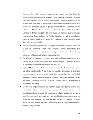 •

Industrias Corpañal: empresa venezolana que cuenta con siete líneas de
producción de alta tecnología, ubicadas en su planta de Guarenas y con una
capacidad instalada que ha venido aumentando a pasos agigantados en los
últimos años, tanto con la adquisición de nueva tecnología como de espacio
físico. Esto con el fin de ir a la par del crecimiento de la demanda de sus
categorías. Además de sus marcas de tradición (Consentido, Mimadito,
Controle y Nubes) Corpañal ha introducido al mercado nuevas marcas,
especialmente dentro del área de Toallas húmedas, lo cual la ha colocado
como la primera empresa en ventas de Venezuela de esta categoría, según
datos oficiales de medición.

•

Procurian: es una consultora que se adaptó al ambiente económico actual, en
el cual las compañías líderes están buscando formas innovadoras para
financiar iniciativas corporativas estratégicas. A través del marketing,
relaciones públicas, departamento legal, entre otros.

•

The Coca-Cola Company: es una corporación multinacional dedicada a la
elaboración de bebidas y alimentos. Con sede en Atlanta, el principal producto
es la soda más consumida del mundo: la Coca-Cola.

•

Ogilvy&Mather: es una de las compañías mas grandes de comunicaciones de
marketing en el mundo. A través de sus unidades especiales, la compañía
provee un rango de servicios de marketing comprendido por: publicidad,
relaciones públicas, asuntos públicos, branding, identidad, shopper y retail
marketing; comunicaciones de la salud, directo, digital, promociones y
relationship marketing.

•

Locatel: una corporación con un concepto único, innovador y exitoso. Sus
principales

objetivos

son

la

prevención,

el

mantenimiento

y

el

restablecimiento de la salud. Se concentra en ofrecer calidad de servicio y
atención profesional personalizada. Sus establecimientos cuentan con las
farmacias más surtidas, las más variadas ofertas en equipos médicos,
productos nutricionales, artículos de higiene y belleza y los mejores servicio
para la salud y bienestar.

	
  

76	
  

 