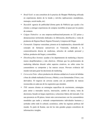 •

Retail Geek: es una consultora de la practica de Shopper Marketing enfocada
en experiencias dentro de la tienda y móviles (aplicaciones smartphones,
mensajes, social media, etc)

•

Razorfish: agencia de publicidad (forma parte de Publicis) que ayuda a los
clientes a entregar experiencias de compras increíbles al pasar por los puntos
de contacto.

•

Colgate Palmolive: es una empresa multinacional presente en 222 países y
demarcaciones territoriales dedicada a la fabricación, distribución y venta de
productos de Higiene Bucal, Higiene Personal y Limpieza del Hogar.

•

Farmatodo: Empresa venezolana, pionera en la implantación y desarrollo del
concepto

de

farmacias

autoservicio

en

Venezuela,

dedicada

a

la

comercialización directa de medicinas, artículos de cuidado personal y
belleza, productos del hogar y comestibles.
•

Ehrenberg-Bass Institute: ayudan a los departamento de marketing a hacerse
menos despilfarradores y más efectivos. Afirman que los profesionales de
marketing deberían discutir sobre aspectos creativos, no sobre como los
consumidores se comportan y las marcas crecen. Proveen evidencia del
mundo real para guiar las decisiones de marketing.

•

Cervecería Polar: ofrece productos de altísima calidad en el sector de bebidas
a base de cebada malteada (Cerveza y Malta) y uvas fermentadas (Vinos y sus
derivados). El negocio de cerveza cuenta con un portafolio de marcas
reconocidas en cada uno de los segmentos que atienden.

•

TNS: asesora clientes en estrategias específicas de crecimiento, estrategias
para entrar a mercados nuevos, innovación, cambio de marca, toma de
decisiones, basado en largas experticias y soluciones líderes del mercado. Con
una presencia en 80 países, tienen más conversaciones con los consumidores
mundiales que nadie y entiende comportamientos individuales humanos y
actitudes sobre todo lo cultural, económico, sobre las regiones políticas del
mundo. Es parte de Kantar, uno de los más grandes grupos consultores de
información e insights.

	
  

77	
  

 