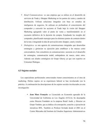 •

Retail Communications: es una empresa que se enfoca en el desarrollo de
servicios de Trade y Shopper Marketing en los puntos de venta y canales de
distribución. Utilizan soluciones integrales con base en estudios de
inteligencia de negocios. Se enfocan en profundizar el conocimiento del
comprador y convertir las acciones al Trade bajo la visión del Shopper
Marketing agregando valor al punto de venta y transformándolo en el
escenario definitivo de la decisión de compra. Estudiando los insights del
comprador, planificando mensajes para los distintos puntos de contacto dentro
de la ruta e integrando la idea de activación entre shopper, canal y retailer.

•

Dialogística: es una agencia de comunicaciones integradas que desarrollan
estrategias y gerencian su ejecución para establecer a las marcas como
conversadores. Son consultores en comunicaciones: asesoran en el desarrollo
de estrategias, comunicación nodal, embajadores de marca, entre otros.
Además son aliados estratégicos de Grupo Ghersy ya que son expertos en
Consumer Dialogue.

4.3 Sujetos sociales
Los especialistas profesionales entrevistados tienen conocimientos en el área de
marketing. Dichos sujetos en su experiencia laboral se han involucrado con la
práctica. A continuación las descripciones de los sujetos sociales involucrados en esta
investigación:

•

Jean Marc François: es Licenciado en Economía egresado de la
Universidad de California en Los Ángeles (UCLA). Se desempeña
como Director Fundador en la empresa Retail Audit, y Director en
Grupo Tandem, que se dedica a la concepción, creación y ejecución de
iniciativas BTL. También es Profesor Invitado desde el 2001 en el
Centro Mercadeo del Instituto de Estudios Superiores Administrativos

	
  

78	
  

 