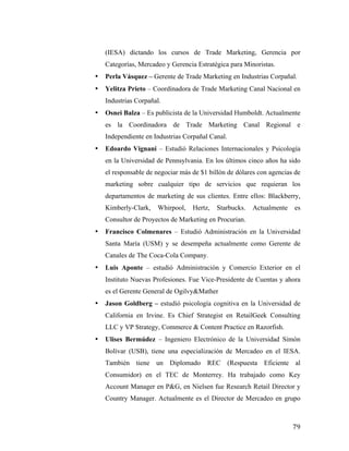 (IESA) dictando los cursos de Trade Marketing, Gerencia por
Categorías, Mercadeo y Gerencia Estratégica para Minoristas.
•

Perla Vásquez – Gerente de Trade Marketing en Industrias Corpañal.

•

Yelitza Prieto – Coordinadora de Trade Marketing Canal Nacional en
Industrias Corpañal.

•

Osnei Balza – Es publicista de la Universidad Humboldt. Actualmente
es la Coordinadora de Trade Marketing Canal Regional e
Independiente en Industrias Corpañal Canal.

•

Edoardo Vignani – Estudió Relaciones Internacionales y Psicología
en la Universidad de Pennsylvania. En los últimos cinco años ha sido
el responsable de negociar más de $1 billón de dólares con agencias de
marketing sobre cualquier tipo de servicios que requieran los
departamentos de marketing de sus clientes. Entre ellos: Blackberry,
Kimberly-Clark,

Whirpool,

Hertz,

Starbucks.

Actualmente

es

Consultor de Proyectos de Marketing en Procurian.
•

Francisco Colmenares – Estudió Administración en la Universidad
Santa María (USM) y se desempeña actualmente como Gerente de
Canales de The Coca-Cola Company.

•

Luis Aponte – estudió Administración y Comercio Exterior en el
Instituto Nuevas Profesiones. Fue Vice-Presidente de Cuentas y ahora
es el Gerente General de Ogilvy&Mather

•

Jason Goldberg – estudió psicología cognitiva en la Universidad de
California en Irvine. Es Chief Strategist en RetailGeek Consulting
LLC y VP Strategy, Commerce & Content Practice en Razorfish.

•

Ulises Bermúdez – Ingeniero Electrónico de la Universidad Simón
Bolívar (USB), tiene una especialización de Mercadeo en el IESA.
También tiene un Diplomado REC (Respuesta Eficiente al
Consumidor) en el TEC de Monterrey. Ha trabajado como Key
Account Manager en P&G, en Nielsen fue Research Retail Director y
Country Manager. Actualmente es el Director de Mercadeo en grupo

	
  

79	
  

 