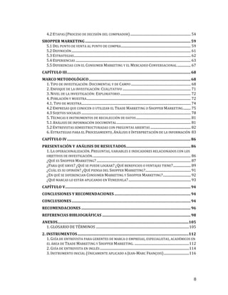 4.2	
  ETAPAS	
  (PROCESO	
  DE	
  DECISIÓN	
  DEL	
  COMPRADOR)	
  ........................................................................	
  54	
  
SHOPPER	
  MARKETING	
  ...............................................................................................................	
  59	
  
5.1	
  DEL	
  PUNTO	
  DE	
  VENTA	
  AL	
  PUNTO	
  DE	
  COMPRA	
  ...................................................................................	
  59	
  
5.2	
  DEFINICIÓN	
  ..............................................................................................................................................	
  61	
  
5.3	
  ESTRATEGIAS	
  ...........................................................................................................................................	
  62	
  
5.4	
  EXPERIENCIAS	
  .........................................................................................................................................	
  63	
  
5.5	
  DIFERENCIAS	
  CON	
  EL	
  CONSUMER	
  MARKETING	
  Y	
  EL	
  MERCADEO	
  CONVERSACIONAL	
  ................	
  67	
  
CAPÍTULO	
  III	
  ..................................................................................................................................	
  68	
  
MARCO	
  METODOLÓGICO	
  ...........................................................................................................	
  68	
  
1.	
  TIPO	
  DE	
  INVESTIGACIÓN:	
  DOCUMENTAL	
  Y	
  DE	
  CAMPO	
  .......................................................................	
  68	
  
2.	
  ENFOQUE	
  DE	
  LA	
  INVESTIGACIÓN:	
  CUALITATIVO	
  .................................................................................	
  71	
  
3.	
  NIVEL	
  DE	
  LA	
  INVESTIGACIÓN:	
  EXPLORATORIO	
  ....................................................................................	
  72	
  
4.	
  POBLACIÓN	
  Y	
  MUESTRA	
  ............................................................................................................................	
  72	
  
4.1.	
  TIPO	
  DE	
  MUESTRA	
  
..................................................................................................................................	
  74	
  
4.2	
  EMPRESAS	
  QUE	
  CONOCEN	
  O	
  UTILIZAN	
  EL	
  TRADE	
  MARKETING	
  O	
  SHOPPER	
  MARKETING	
  .........	
  75	
  
4.3	
  SUJETOS	
  SOCIALES	
  ..................................................................................................................................	
  78	
  
5.	
  TÉCNICAS	
  E	
  INSTRUMENTOS	
  DE	
  RECOLECCIÓN	
  DE	
  DATOS	
  .................................................................	
  81	
  
5.1	
  ANÁLISIS	
  DE	
  INFORMACIÓN	
  DOCUMENTAL	
  ........................................................................................	
  81	
  
5.2	
  ENTREVISTAS	
  SEMIESTRUCTURADAS	
  CON	
  PREGUNTAS	
  ABIERTAS	
  ................................................	
  82	
  
6.	
  ESTRATEGIAS	
  PARA	
  EL	
  PROCESAMIENTO,	
  ANÁLISIS	
  E	
  INTERPRETACIÓN	
  DE	
  LA	
  INFORMACIÓN	
   83	
  
CAPÍTULO	
  IV	
  ..................................................................................................................................	
  86	
  
PRESENTACIÓN	
  Y	
  ANÁLISIS	
  DE	
  RESULTADOS	
  ....................................................................	
  86	
  
1.	
  LA	
  OPERACIONALIZACIÓN.	
  PREGUNTAS,	
  VARIABLES	
  E	
  INDICADORES	
  RELACIONADOS	
  CON	
  LOS	
  
OBJETIVOS	
  DE	
  INVESTIGACIÓN.	
  ....................................................................................................................	
  86	
  
¿QUÉ	
  ES	
  SHOPPER	
  MARKETING?	
  ................................................................................................................	
  87	
  
¿PARA	
  QUÉ	
  SIRVE?	
  ¿QUÉ	
  SE	
  PUEDE	
  LOGRAR?	
  ¿QUÉ	
  BENEFICIOS	
  O	
  VENTAJAS	
  TIENE?	
  .....................	
  89	
  
¿CUÁL	
  ES	
  SU	
  OPINIÓN?	
  ¿QUÉ	
  PIENSA	
  DEL	
  SHOPPER	
  MARKETING?	
  ......................................................	
  91	
  
¿EN	
  QUÉ	
  SE	
  DIFERENCIAN	
  CONSUMER	
  MARKETING	
  Y	
  SHOPPER	
  MARKETING?	
  .................................	
  92	
  
¿QUÉ	
  MARCAS	
  LO	
  ESTÁN	
  APLICANDO	
  EN	
  VENEZUELA?	
  ..........................................................................	
  93	
  
CAPÍTULO	
  V	
  
....................................................................................................................................	
  94	
  
CONCLUSIONES	
  Y	
  RECOMENDACIONES	
  ................................................................................	
  94	
  
CONCLUSIONES	
  .............................................................................................................................	
  94	
  
RECOMENDACIONES	
  ...................................................................................................................	
  96	
  
REFERENCIAS	
  BIBLIOGRÁFICAS	
  .............................................................................................	
  98	
  
ANEXOS	
  
..........................................................................................................................................	
  
105	
  
1.	
  GLOSARIO	
  DE	
  TÉRMINOS	
  ...............................................................................................................	
  105	
  
2.	
  INSTRUMENTOS	
  .....................................................................................................................	
  
112	
  
1.	
  GUÍA	
  DE	
  ENTREVISTA	
  PARA	
  GERENTES	
  DE	
  MARCA	
  O	
  EMPRESAS,	
  ESPECIALISTAS,	
  ACADÉMICOS	
  EN	
  
EL	
  ÁREA	
  DE	
  TRADE	
  MARKETING	
  Y	
  SHOPPER	
  MARKETING.	
  .................................................................	
  112	
  
2.	
  GUÍA	
  DE	
  ENTREVISTA	
  EN	
  INGLÉS	
  ..........................................................................................................	
  114	
  
3.	
  INSTRUMENTO	
  INICIAL	
  (ÚNICAMENTE	
  APLICADO	
  A	
  JEAN-­‐MARC	
  FRANÇOIS)	
  ..............................	
  116	
  

	
  

8	
  

 