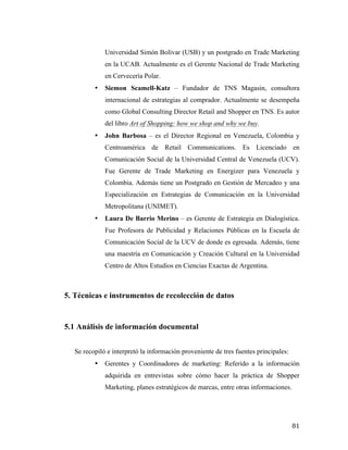 Universidad Simón Bolívar (USB) y un postgrado en Trade Marketing
en la UCAB. Actualmente es el Gerente Nacional de Trade Marketing
en Cervecería Polar.
•

Siemon Scamell-Katz – Fundador de TNS Magasin, consultora
internacional de estrategias al comprador. Actualmente se desempeña
como Global Consulting Director Retail and Shopper en TNS. Es autor
del libro Art of Shopping: how we shop and why we buy.

•

John Barbosa – es el Director Regional en Venezuela, Colombia y
Centroamérica de Retail Communications. Es Licenciado en
Comunicación Social de la Universidad Central de Venezuela (UCV).
Fue Gerente de Trade Marketing en Energizer para Venezuela y
Colombia. Además tiene un Postgrado en Gestión de Mercadeo y una
Especialización en Estrategias de Comunicación en la Universidad
Metropolitana (UNIMET).

•

Laura De Barrio Merino – es Gerente de Estrategia en Dialogística.
Fue Profesora de Publicidad y Relaciones Públicas en la Escuela de
Comunicación Social de la UCV de donde es egresada. Además, tiene
una maestría en Comunicación y Creación Cultural en la Universidad
Centro de Altos Estudios en Ciencias Exactas de Argentina.

5. Técnicas e instrumentos de recolección de datos

5.1 Análisis de información documental
Se recopiló e interpretó la información proveniente de tres fuentes principales:
•

Gerentes y Coordinadores de marketing: Referido a la información
adquirida en entrevistas sobre cómo hacer la práctica de Shopper
Marketing, planes estratégicos de marcas, entre otras informaciones.

	
  

81	
  

 