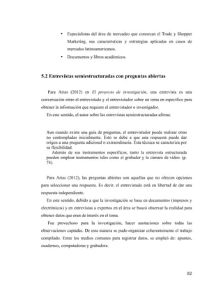 •

Especialistas del área de mercadeo que conozcan el Trade y Shopper
Marketing, sus características y estrategias aplicadas en casos de
mercados latinoamericanos.

•

Documentos y libros académicos.

5.2 Entrevistas semiestructuradas con preguntas abiertas
Para Arias (2012) en El proyecto de investigación, una entrevista es una
conversación entre el entrevistado y el entrevistador sobre un tema en específico para
obtener la información que requiere el entrevistador o investigador.
En este sentido, el autor sobre las entrevistas semiestructuradas afirma:

Aun cuando existe una guía de preguntas, el entrevistador puede realizar otras
no contempladas inicialmente. Esto se debe a que una respuesta puede dar
origen a una pregunta adicional o extraordinaria. Esta técnica se caracteriza por
su flexibilidad.
Además de sus instrumentos específicos, tanto la entrevista estructurada
pueden emplear instrumentos tales como el grabador y la cámara de video. (p.
74).
Para Arias (2012), las preguntas abiertas son aquellas que no ofrecen opciones
para seleccionar una respuesta. Es decir, el entrevistado está en libertad de dar una
respuesta independiente.
En este sentido, debido a que la investigación se basa en documentos (impresos y
electrónicos) y en entrevistas a expertos en el área se buscó observar la realidad para
obtener datos que eran de interés en el tema.
Fue provechoso para la investigación, hacer anotaciones sobre todas las
observaciones captadas. De esta manera se pudo organizar coherentemente el trabajo
compilado. Entre los medios comunes para registrar datos, se empleó de: apuntes,
cuadernos, computadoras y grabadora.

	
  

82	
  

 