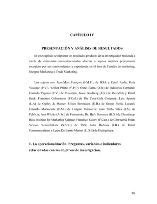 CAPÍTULO IV

PRESENTACIÓN Y ANÁLISIS DE RESULTADOS
En este capítulo se exponen los resultados producto de la investigación realizada a
través de entrevistas semiestructuradas abiertas a sujetos sociales previamente
escogidos por sus conocimientos y experiencia en el área de Canales de marketing,
Shopper Marketing o Trade Marketing.
Los sujetos son: Jean-Marc François (J-M.F.), de IESA y Retail Audit; Perla
Vásquez (P.V.), Yelitza Prieto (Y.P.) y Osnei Balza (O.B.) de Industrias Corpañal;
Edoardo Vignani (E.V.) de Procurian; Jason Goldberg (J.G.) de Razorfish y Retail
Geek; Francisco Colmenares (F.Col.) de The Coca-Cola Company; Luis Aponte
(L.A) de Ogilvy & Mather; Ulises Bermúdez (U.B.) de Grupo Plenia Locatel;
Eduardo Muracciole (E.M.) de Colgate Palmolive; Juan Pablo Silva (J.S.) de
Publicis; Ana Witzke (A.W.) de Farmatodo; Dr. Herb Sorensen (H.S.) de EhrenbergBass Institute for Marketing Science; Francisco Castro (F.Cast.) de Cervecería Polar;
Siemon Scamell-Katz (S.S-K.) de TNS; John Barbosa (J.B.) de Retail
Communications y Laura De Barrio Merino (L.D.B) de Dialogística.

1. La operacionalización. Preguntas, variables e indicadores
relacionados con los objetivos de investigación.

	
  

86	
  

 