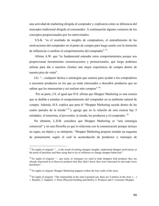 una actividad de marketing dirigida al comprador y explicaron cómo se diferencia del
mercadeo tradicional dirigido al consumidor. A continuación algunos extractos de los
conceptos proporcionados por los entrevistados:
S.S-K. “es el resultado de insights de compradores, el entendimiento de las
motivaciones del comprador en el punto de compra para luego usarlo con la intención
de influenciar o cambiar el comportamiento del comprador” 23.
Afirma A.W. que “es fundamental entender estos comportamientos porque nos
proporcionan herramientas comunicaciones y promocionales, que luego podemos
utilizar para dar a nuestros clientes una mejor experiencia de compra dentro de
nuestro piso de venta”.
J.G. “…cualquier táctica o estrategias que usamos para ayudar a los compradores
a encontrar productos en los que ya están interesados o descubrir productos que no
sabían que les interesarían y así realizar más compras” 24.
Por su parte, J.S. al igual que H.S. afirma que Shopper Marketing es una ciencia
que se dedida a estudiar el comportamiento del comprador en su ambiente natural de
compra. Además, H.S. explica que para él “Shopper Marketing sucede dentro de las
cuatro paredes de la tienda” 25 y agrega que en la relación de esta ciencia hay 5
entidades: el minorista, el proveedor, la tienda, los productos y el comprador. 26
No obstante, L.D.B. considera que Shopper Marketing es “una estrategia
comercial” y no una filosofía ya que lo relaciona con la comunicación porque incluye
un signo, un objeto y su intérprete. “Shopper Marketing propone instalar un esquema
de pensamiento según el cual la acomodación de productos y mensajes de
	
  	
  	
  	
  	
  	
  	
  	
  	
  	
  	
  	
  	
  	
  	
  	
  	
  	
  	
  	
  	
  	
  	
  	
  	
  	
  	
  	
  	
  	
  	
  	
  	
  	
  	
  	
  	
  	
  	
  	
  	
  	
  	
  	
  	
  	
  	
  	
  	
  	
  	
  	
  	
  	
  	
  	
  
23

En inglés el original: “…is the result of uniting shopper insights, understand shopper motivations at
the point of purchase and then using that to try to influence or change shopper behaviour”.
24

En inglés el original: “…any tactic or strategies we used to help shoppers find products they are
already interested in or discover products that they didn’t know they were interested in and make more
purchases”.
25

En inglés el original: Shopper Marketing happens within the four walls of the store.

26

En inglés el original: “The relationship in the store I pointed out, there are 5 entities in the store. (…)
1. Retailer, 2. Supplier, 3. Store (Physical building and shelfs), 4. Products and 5. Customer Shopper.	
  

	
  

88	
  

 