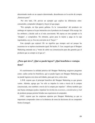 determinado modo en un espacio determinado, desembocara en la acción de compra
¡Semiosis pura!”
Por otro lado, J.B. provee un ejemplo que explica las diferencias entre:
consumidor, comprador (shopper) y buyer (el que paga).
“Por ejemplo, mi hija quiere galletas. Es la ‘consumidora’ del producto sin
embargo mi esposa es la que interactúa con el producto en el anaquel. Ella escoge, lee
los atributos y decide cuál es el más conviniente. Mi esposa en este ejemplo es la
‘shopper’, o compradora. No obstante, quien pasa la tarjeta y paga en la caja
registradora, soy yo. Eso me convierte en el ‘buyer’.”
Este ejemplo que expresó J.B. no significa que siempre será así porque las
ocasiones no se repiten exactamente igual. De hecho, F. Cast. aseguró que el Shopper
Marketing entiende eso y “tratar de cubrir esa comunicación para dar garantía que el
producto que se compre es el que es”.

¿Para qué sirve? ¿Qué se puede lograr? ¿Qué beneficios o ventajas
tiene?
	
  
Al cuestionarnos la utilidad práctica del Shopper Marketing surgieron preguntas
como: cuáles serían los beneficios, qué se puede lograr con Shopper Marketing que
no puede lograrse con otras actividades, para qué sirve, entre otras.
L.D.B. expone que el principal beneficio del Shopper Marketing es que genera
ventas. Además, agrega que “no sólo se impulsa la venta a través de la compra
concienciada, sino también a través de la compra por impulso”. Afirma también que
una buena estrategia ayuda a impulsar los niveles de awareness, consideration y trial
de producto porque permite brindar una experiencia al comprador.
J-M.F. expone que las empresas optarían por Shopper Marketing ya que es
importante comprender cómo es la dinámica de toma de decisiones de un comprador
frente al anaquel.

	
  

89	
  

 