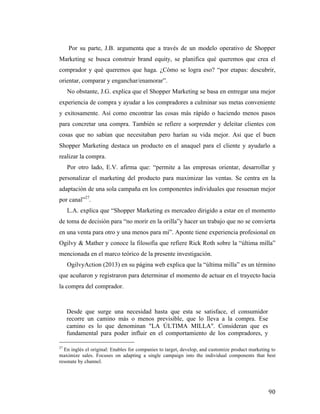 Por su parte, J.B. argumenta que a través de un modelo operativo de Shopper
Marketing se busca construir brand equity, se planifica qué queremos que crea el
comprador y qué queremos que haga. ¿Cómo se logra eso? “por etapas: descubrir,
orientar, comparar y enganchar/enamorar”.
No obstante, J.G. explica que el Shopper Marketing se basa en entregar una mejor
experiencia de compra y ayudar a los compradores a culminar sus metas conveniente
y exitosamente. Así como encontrar las cosas más rápido o haciendo menos pasos
para concretar una compra. También se refiere a sorprender y deleitar clientes con
cosas que no sabían que necesitaban pero harían su vida mejor. Asi que el buen
Shopper Marketing destaca un producto en el anaquel para el cliente y ayudarlo a
realizar la compra.
Por otro lado, E.V. afirma que: “permite a las empresas orientar, desarrollar y
personalizar el marketing del producto para maximizar las ventas. Se centra en la
adaptación de una sola campaña en los componentes individuales que resuenan mejor
por canal”27.
L.A. explica que “Shopper Marketing es mercadeo dirigido a estar en el momento
de toma de decisión para “no morir en la orilla”y hacer un trabajo que no se convierta
en una venta para otro y una menos para mí”. Aponte tiene experiencia profesional en
Ogilvy & Mather y conoce la filosofía que refiere Rick Roth sobre la “última milla”
mencionada en el marco teórico de la presente investigación.
OgilvyAction (2013) en su página web explica que la “última milla” es un término
que acuñaron y registraron para determinar el momento de actuar en el trayecto hacia
la compra del comprador.

Desde que surge una necesidad hasta que esta se satisface, el consumidor
recorre un camino más o menos previsible, que lo lleva a la compra. Ese
camino es lo que denominan "LA ÚLTIMA MILLA". Consideran que es
fundamental para poder influir en el comportamiento de los compradores, y
	
  	
  	
  	
  	
  	
  	
  	
  	
  	
  	
  	
  	
  	
  	
  	
  	
  	
  	
  	
  	
  	
  	
  	
  	
  	
  	
  	
  	
  	
  	
  	
  	
  	
  	
  	
  	
  	
  	
  	
  	
  	
  	
  	
  	
  	
  	
  	
  	
  	
  	
  	
  	
  	
  	
  	
  
27

En inglés el original: Enables for companies to target, develop, and customize product marketing to
maximize sales. Focuses on adapting a single campaign into the individual components that best
resonate by channel.

	
  

90	
  

 