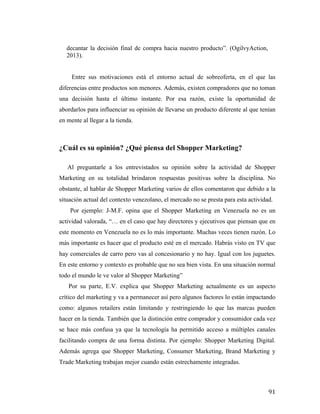 decantar la decisión final de compra hacia nuestro producto”. (OgilvyAction,
2013).
Entre sus motivaciones está el entorno actual de sobreoferta, en el que las
diferencias entre productos son menores. Además, existen compradores que no toman
una decisión hasta el último instante. Por esa razón, existe la oportunidad de
abordarlos para influenciar su opinión de llevarse un producto diferente al que tenían
en mente al llegar a la tienda.

¿Cuál es su opinión? ¿Qué piensa del Shopper Marketing?
	
  
	
  	
  	
  	
  	
  	
  Al preguntarle a los entrevistados su opinión sobre la actividad de Shopper
Marketing en su totalidad brindaron respuestas positivas sobre la disciplina. No
obstante, al hablar de Shopper Marketing varios de ellos comentaron que debido a la
situación actual del contexto venezolano, el mercado no se presta para esta actividad.
Por ejemplo: J-M.F. opina que el Shopper Marketing en Venezuela no es un
actividad valorada, “… en el caso que hay directores y ejecutivos que piensan que en
este momento en Venezuela no es lo más importante. Muchas veces tienen razón. Lo
más importante es hacer que el producto esté en el mercado. Habrás visto en TV que
hay comerciales de carro pero vas al concesionario y no hay. Igual con los juguetes.
En este entorno y contexto es probable que no sea bien vista. En una situación normal
todo el mundo le ve valor al Shopper Marketing”
Por su parte, E.V. explica que Shopper Marketing actualmente es un aspecto
crítico del marketing y va a permanecer así pero algunos factores lo están impactando
como: algunos retailers están limitando y restringiendo lo que las marcas pueden
hacer en la tienda. También que la distinción entre comprador y consumidor cada vez
se hace más confusa ya que la tecnología ha permitido acceso a múltiples canales
facilitando compra de una forma distinta. Por ejemplo: Shopper Marketing Digital.
Además agrega que Shopper Marketing, Consumer Marketing, Brand Marketing y
Trade Marketing trabajan mejor cuando están estrechamente integradas.

	
  

91	
  

 