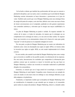 Se ha hecho evidente que también hay profesionales del área que no conocen a
plenitud la disciplina y por esa razón, creen o consideran que la actividad de Shopper
Marketing consiste únicamente en hacer descuentos o promociones en el piso de
venta. También suele ocurrir que ven al Shopper Markting como una estrategia física
de arreglo del punto de compra y este más bien, debería verse como una nueva forma
de iniciar conversaciones con el comprador, pudiendo no sólo generar experiencias
sino contenidos auténticos y relevantes que le otorgue una mayor credibilidad a la
marca.
Un plan de Shopper Marketing no puede ir aislado. Se requiere entender: los
valores de la marca y el plan de mercadeo, de manera que la estrategia sea un
complemento de la estrategia de marca y no una serie de ideas sueltas. Se requiere
hacer una inversión en un entrenamiento robusto de la fuerza de venta para poder
“inyectar” el valor de pensar en el comprador (shopper) al retailer.
Por otra parte, un plan de Shopper Marketing que no cuente con indicadores de
medición como: claves de desempeño (sus siglas en inglés: KPIs) o el retorno sobre
la inversión (sus siglas en inglés: ROI), no está siendo implementado de la forma
correcta.
En este sentido, aún cuando la actividad de Shopper Marketing tiene como ventaja
que su inversión es medible no fue posible acceder a la información de las empresas.
Por esta razón, desconocemos los resultados que comprueben la información pero
pudimos conocer que en ocasiones es mayor la inversión que hay que hacer en
Shopper Marketing a realizar una inversión en mercadeo tradicional en publicidad
dirigida a los consumidores.
Asimismo, se conoció que con el auge actual de la tecnología, se incorporó el
Shopper Marketing al canal digital. Compañías como Amazon.com son ejemplo de
casos de estudio en esta nueva área sin embargo es una estrategia diferente ya que
debe adaptarse a la plataforma.
Finalmente, es importante resaltar que la disciplina de Shopper Marketing tomó
en consideración al comprador ya que entendió que no siempre es el consumidor
quien realiza la compra del producto. Shopper Marketing, observó y entendió cuáles

	
  

95	
  

 
