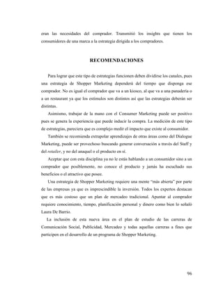 eran las necesidades del comprador. Transmitió los insights que tienen los
consumidores de una marca a la estrategia dirigida a los compradores.

RECOMENDACIONES
Para lograr que este tipo de estrategias funcionen deben dividirse los canales, pues
una estrategia de Shopper Marketing dependerá del tiempo que disponga ese
comprador. No es igual el comprador que va a un kiosco, al que va a una panadería o
a un restaurant ya que los estímulos son distintos así que las estrategias deberán ser
distintas.
Asimismo, trabajar de la mano con el Consumer Marketing puede ser positivo
pues se genera la experiencia que puede inducir la compra. La medición de este tipo
de estrategias, pareciera que es complejo medir el impacto que existe al consumidor.
También se recomienda extrapolar aprendizajes de otras áreas como del Dialogue
Marketing, puede ser provechoso buscando generar conversación a través del Staff y
del retailer, y no del anaquel o el producto en sí.
Aceptar que con esta disciplina ya no le estás hablando a un consumidor sino a un
comprador que posiblemente, no conoce el producto y jamás ha escuchado sus
beneficios o el atractivo que posee.
Una estrategia de Shopper Marketing requiere una mente “más abierta” por parte
de las empresas ya que es imprescindible la inversión. Todos los expertos destacan
que es más costoso que un plan de mercadeo tradicional. Apuntar al comprador
requiere conocimiento, tiempo, planificación personal y dinero como bien lo señaló
Laura De Barrio.
La inclusión de esta nueva área en el plan de estudio de las carreras de
Comunicación Social, Publicidad, Mercadeo y todas aquellas carreras a fines que
participen en el desarrollo de un programa de Shopper Marketing.

	
  

96	
  

 