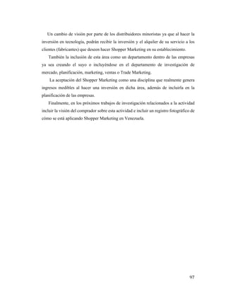 Un cambio de visión por parte de los distribuidores minoristas ya que al hacer la
inversión en tecnología, podrán recibir la inversión y el alquiler de su servicio a los
clientes (fabricantes) que deseen hacer Shopper Marketing en su establecimiento.
También la inclusión de esta área como un departamento dentro de las empresas
ya sea creando el suyo o incluyéndose en el departamento de investigación de
mercado, planificación, marketing, ventas o Trade Marketing.
La aceptación del Shopper Marketing como una disciplina que realmente genera
ingresos medibles al hacer una inversión en dicha área, además de incluirla en la
planificación de las empresas.
Finalmente, en los próximos trabajos de investigación relacionados a la actividad
incluir la visión del comprador sobre esta actividad e incluir un registro fotográfico de
cómo se está aplicando Shopper Marketing en Venezuela.

	
  

97	
  

 