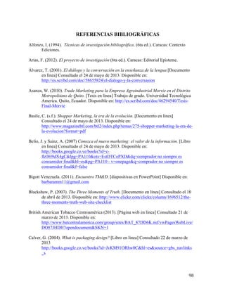 REFERENCIAS BIBLIOGRÁFICAS
Alfonzo, I. (1994). Técnicas de investigación bibliográfica. (6ta ed.). Caracas: Contexto
Ediciones.
Arias, F. (2012). El proyecto de investigación (6ta ed.). Caracas: Editorial Episteme.
Álvarez, T. (2001). El diálogo y la conversación en la enseñanza de la lengua [Documento
en línea] Consultado el 24 de mayo de 2013. Disponible en:
http://es.scribd.com/doc/58655824/el-dialogo-y-la-conversasion	
  
	
  
Asanza, W. (2010). Trade Marketing para la Empresa Agroindustrial Morvie en el Distrito
Metropolitano de Quito. [Tesis en línea] Trabajo de grado. Universidad Tecnológica
America. Quito, Ecuador. Disponible en: http://es.scribd.com/doc/46294540/TesisFinal-Morvie
Basile, C. (s.f.). Shopper Marketing, la era de la evolución. [Documento en línea]
Consultado el 24 de mayo de 2013. Disponible en:
http://www.magazinebtl.com/btl2/index.php/temas/275-shopper-marketing-la-era-dela-evolucion?format=pdf
Belio, J. y Sainz, A. (2007) Conozca el nuevo marketing: el valor de la información. [Libro
en línea] Consultado el 24 de mayo de 2013. Disponible en:
http://books.google.co.ve/books?id=cfkOH9dX4gC&lpg=PA110&ots=EstDTCoPXD&dq=comprador no siempre es
consumidor final&hl=es&pg=PA110 - v=onepage&q=comprador no siempre es
consumidor final&f=false
Bigott Venezuela. (2011). Encuentro TM&D. [diapositivas en PowerPoint] Disponible en:
barbaramm11@gmail.com
Blackshaw, P. (2007). The Three Moments of Truth. [Documento en línea] Consultado el 10
de abril de 2013. Disponible en: http://www.clickz.com/clickz/column/1696512/thethree-moments-truth-web-site-checklist
British American Tobacco Centroamérica (2013). [Página web en línea] Consultado 21 de
marzo de 2013. Disponible en:
http://www.batcentralamerica.com/group/sites/BAT_87DD6K.nsf/vwPagesWebLive/
DO87JHDH?opendocument&SKN=1
Calver, G. (2004). What is packaging design? [Libro en línea] Consultado 22 de marzo de
2013
http://books.google.co.ve/books?id=JvKM91ORhw0C&hl=es&source=gbs_navlinks
_s

	
  

98	
  

 