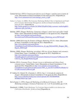Catman Services. (2013). Comunicación efectiva con el shopper: semiótica para el punto de
venta. [Documento en línea] Consultado el 24 de marzo de 2013. Disponible en:
http://www.catmanservices.com/catalogo_cursos_cs.pdf
Curry, J. y Curry, A. (2002). The Customer Marketing Method: How to Implement and Profit
from Customer Relationship Management. [Libro en línea] Consultado el 24 de
marzo de 2013. Disponible en:
http://books.google.co.ve/books?id=HOba78ZzpWsC&dq=customer+marketing&hl=
es&source=gbs_navlinks_s
Deloitte. (2007). Shopper Marketing: Capturing a shopper´s mind, heart and wallet. United
States: Autor. [Documento en línea] Consultado el 13 de agosto de 2012. Disponible
en: http://www.deloitte.com/assets/DcomSlovenia/Local%20Assets/Documents/Shopper_Marketing_survey2007(6).pdf
Deloitte. (2008) Delivering the Promise of Shopper Marketing. EE.UU.:Autor. [Documento
en línea]. Consultado el 24 de mayo de 2013. Disponible en:
http://www.deloitte.com/assets/DcomUnitedStates/Local%20Assets/Documents/us_cb_cpg_DeloitteGMA_Shopper_Mkt_
Report_200810.pdf
Deloitte. (2009). Shopper Marketing: providing a 360 view of your shoppers and consumers.
United States: Autor. Consultado el 10 de agosto de 2012. Disponible en:
http://www.deloitte.com/assets/DcomUnitedKingdom/Local%20Assets/Documents/Industries/Consumer%20Business/WI
CM/UK_CB_ShopperMarketing.pdf
Deloitte. (2011). Consumer Power: Greater Access to information and choices boost
consumer power. United States: Autor. [Documento en línea] Consultado el 13 de
agosto de 2012. Disponible en: http://www.deloitte.com/assets/DcomUnitedStates/Local%20Assets/Documents/TMT_us_tmt/2011%20Shift%20Index%2
0-%20Consumer%20Power.pdf
D’ Andrea, R.; Cônsoli, M. y Guissoni, L. (2011). Cap. 2. A Jornada de compras do
shopper. [Documento en línea] Consultado el 15 de agosto de 2012. Disponible en:
http://www.trademkt.net/blog/wp-content/uploads/2011/06/SHOPPERMARKETING-Cap-2.pdf
De la Fuente, L. (1991). Etapas del Marketing en la Oficina de Farmacia. Años 90:
Marketing estratégico. Farmacia Profesional, vol. 5, (nº 10, noviembre), pp. 21-26.
Domènech, J. (2000). Trade Marketing: Un Concepto Imprescindible en la Interacción
Fabricante-Distribuidor. [Libro en línea] Disponible en:

	
  

99	
  

 