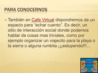 Para conocernosTambién en Cafe Virtualdispondremos de un espacio para “echar cuento”. Es decir, un sitio de interacción social donde podemos hablar de cosas mas triviales, como por ejemplo organizar un viajecito para la playa o la sierra o alguna rumbita ¡¡¡estupendo!!!...