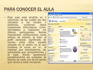 Para conocer el aulaÉsta aula está dividida en 3 columnas, de las cuales las dos ubicadas a los bordes o extremos, contienen datos meramente informativos como: actividades a realizarse, los últimos participantes, fechas importantes, calificaciones, compañeros de estudio, el tutor, el perfil personal, significado de íconos, entre otros; aquella ubicada en el centro es la que contiene el curso en sí­, el material que estudiaremos, las actividades que compartiremos y el lugar donde aparecerán paulatinamente las unidades de estudio de cada uno de los temas que vamos a estar revisando.