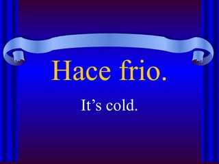 Hace frio.
  It’s cold.
 