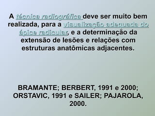 A técnica radiográfica deve ser muito bem
realizada, para a visualização adequada do
   ápice radicular, e a determinação da
    extensão de lesões e relações com
     estruturas anatômicas adjacentes.




  BRAMANTE; BERBERT, 1991 e 2000;
 ORSTAVIC, 1991 e SAILER; PAJAROLA,
                2000.
 