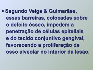  Segundo Veiga & Guimarães,
  essas barreiras, colocadas sobre
  o defeito ósseo, impedem a
  penetração de células epiteliais
  e do tecido conjuntivo gengival,
  favorecendo a proliferação de
  osso alveolar no interior da lesão.
 