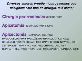 Diversos autores propõem outros termos que
      designam este tipo de cirurgia, tais como:

Cirurgia perirradicular (DELRIO,1996)

Apicetomia           (BERNABÉ, 1981 e 1994)



Apicectomia            (AMAGASA et al.,1989;
PAPADOGEORGARKIS;PIGADAS,TRIANTAFILLIDI, 1990; HALL;
HOLMLUND, 1991; PERDIGÃO, 1991; RAPP; BROWN; NEWTON, 1991;
ZETTERQVIST, 1991; CACCIOLI, 1992; CHEUNG; LAM, 1993;
REINHART et al., 1995; TROPE et al., 1996 e SAILER; PAJAROLA, 2000).
 