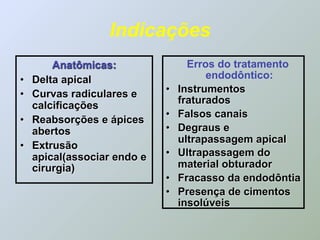 Indicações
        Anatômicas:                Erros do tratamento
•   Delta apical                       endodôntico:
•   Curvas radiculares e     •   Instrumentos
                                 fraturados
    calcificações
                             •   Falsos canais
•   Reabsorções e ápices
    abertos                  •   Degraus e
                                 ultrapassagem apical
•   Extrusão
    apical(associar endo e   •   Ultrapassagem do
    cirurgia)                    material obturador
                             •   Fracasso da endodôntia
                             •   Presença de cimentos
                                 insolúveis
 