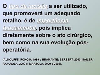 O tipo de incisão a ser utilizado,
que promoverá um adequado
retalho, é de importância
fundamental, pois implica
diretamente sobre o ato cirúrgico,
bem como na sua evolução pós-
operatória.
(ALKOUFFE; POKOIK, 1989 e BRAMANTE; BERBERT, 2000; SAILER;
PAJAROLA, 2000 e MARZOLA, 2000 e 2002).
 
