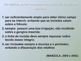 Os retalhos devem obedecer sempre a três requisitos
                      básicos:

1. ser suficientemente amplo para obter ótimo campo
   para se intervir, evitando que as incisões caiam
   sobre o frênulo;
2. sempre possuir uma boa irrigação, não incidindo
   sobre a gengiva inserida;
3. a linha de incisão deve sempre repousar sobre
   tecido ósseo íntegro;
4. ser incisadas sempre a mucosa e o periósteo,
   evitando a dilaceração dos retalhos

                              (MARZOLA, 2000 e 2002).
 