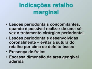 Indicações retalho
           marginal
• Lesões periodontais concomitantes,
  quando é possível realizar de uma só
  vez o tratamento cirúrgico periodontal.
• Lesões periodontais desenvolvidas
  coronalmente – evitar a sutura do
  retalho por cima de defeito ósseo
• Presença de freios
• Escassa dimensão da área gengival
  aderida
 