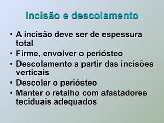 Incisão e descolamento
• A incisão deve ser de espessura
  total
• Firme, envolver o periósteo
• Descolamento a partir das incisões
  verticais
• Descolar o periósteo
• Manter o retalho com afastadores
  teciduais adequados
 