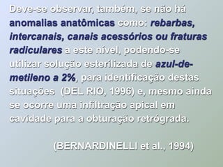 Deve-se observar, também, se não há
anomalias anatômicas como: rebarbas,
intercanais, canais acessórios ou fraturas
radiculares a este nível, podendo-se
utilizar solução esterilizada de azul-de-
metileno a 2%, para identificação destas
situações (DEL RIO, 1996) e, mesmo ainda
se ocorre uma infiltração apical em
cavidade para a obturação retrógrada.

         (BERNARDINELLI et al., 1994)
 