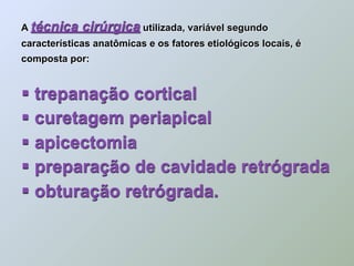 A técnica    cirúrgica utilizada, variável segundo
características anatômicas e os fatores etiológicos locais, é
composta por:


 trepanação cortical
 curetagem periapical
 apicectomia
 preparação de cavidade retrógrada
 obturação retrógrada.
 